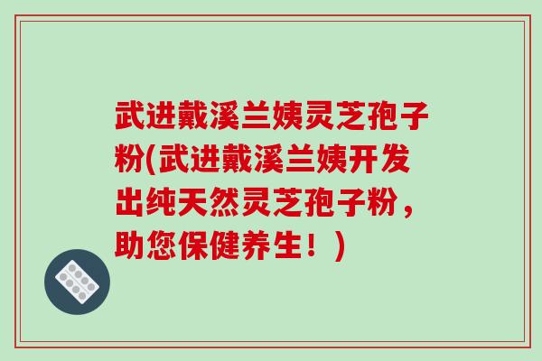 武进戴溪兰姨灵芝孢子粉(武进戴溪兰姨开发出纯天然灵芝孢子粉，助您保健养生！)