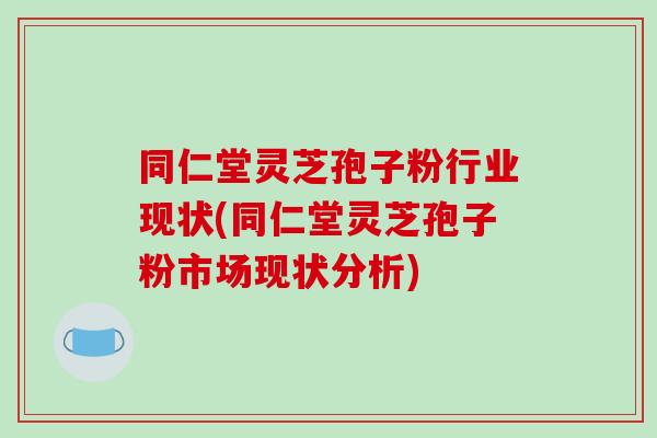同仁堂灵芝孢子粉行业现状(同仁堂灵芝孢子粉市场现状分析) 同仁堂灵芝孢子粉行业现状(同仁堂灵芝孢子粉市场现状分析)