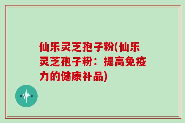 仙乐灵芝孢子粉(仙乐灵芝孢子粉:提高免疫力的健康补品) 仙乐灵芝孢子粉(仙乐灵芝孢子粉:提高免疫力的健康补品)