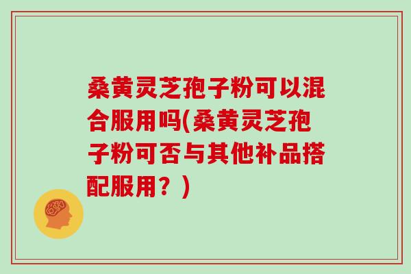 桑黄灵芝孢子粉可以混合服用吗(桑黄灵芝孢子粉可否与其他补品搭配服用?) 桑黄灵芝孢子粉可以混合服用吗(桑黄灵芝孢子粉可否与其他补品搭配服用?)