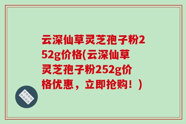 云深仙草灵芝孢子粉252g价格(云深仙草灵芝孢子粉252g价格优惠,立即抢购!) 云深仙草灵芝孢子粉252g价格(云深仙草灵芝孢子粉252g价格优惠,立即抢购!)