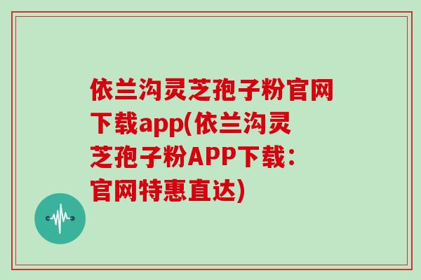 依兰沟灵芝孢子粉官网下载app(依兰沟灵芝孢子粉APP下载：官网特惠直达)