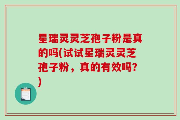 星瑞灵灵芝孢子粉是真的吗(试试星瑞灵灵芝孢子粉，真的有效吗？)