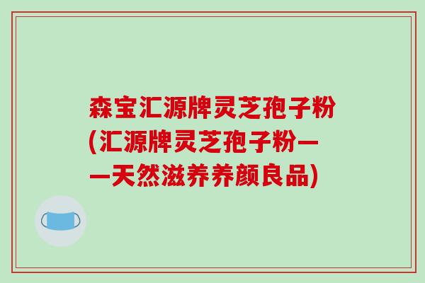 森宝汇源牌灵芝孢子粉(汇源牌灵芝孢子粉——天然滋养养颜良品)