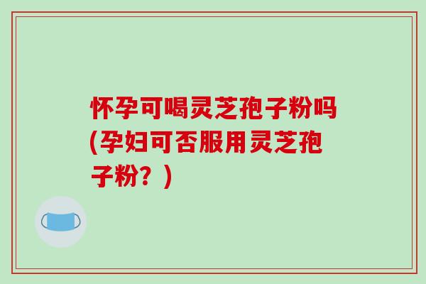 怀孕可喝灵芝孢子粉吗(孕妇可否服用灵芝孢子粉？)