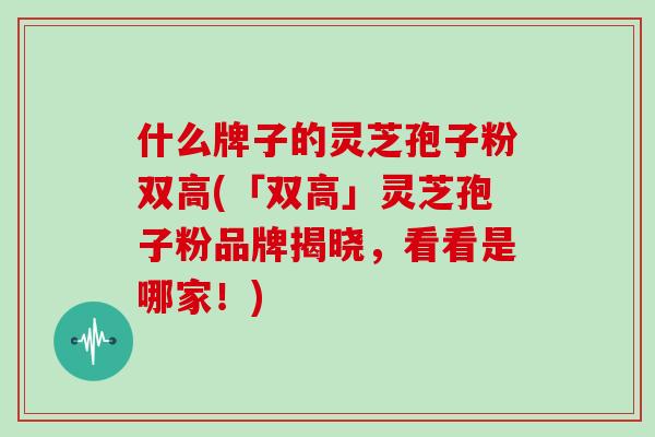 什么牌子的灵芝孢子粉双高(「双高」灵芝孢子粉品牌揭晓,看看是哪家!) 什么牌子的灵芝孢子粉双高(「双高」灵芝孢子粉品牌揭晓,看看是哪家!)