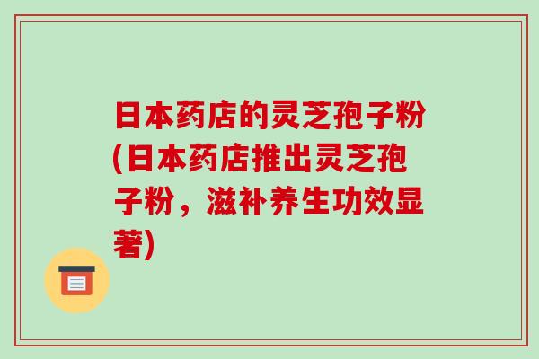 日本药店的灵芝孢子粉(日本药店推出灵芝孢子粉,滋补养生功效显著) 日本药店的灵芝孢子粉(日本药店推出灵芝孢子粉,滋补养生功效显著)