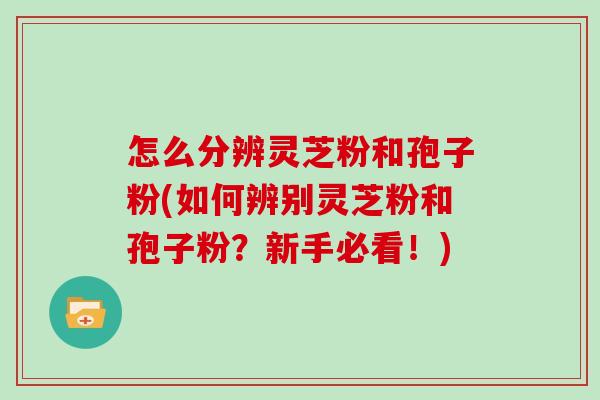 怎么分辨灵芝粉和孢子粉(如何辨别灵芝粉和孢子粉？新手必看！)
