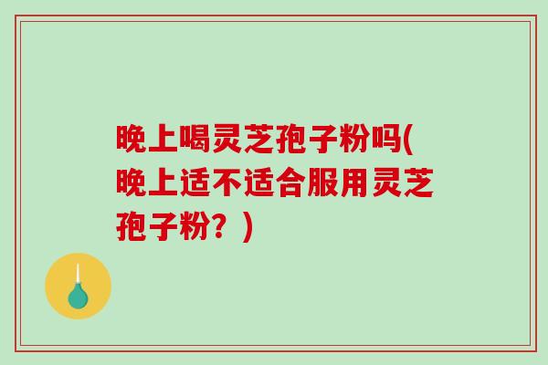 晚上喝灵芝孢子粉吗(晚上适不适合服用灵芝孢子粉？)