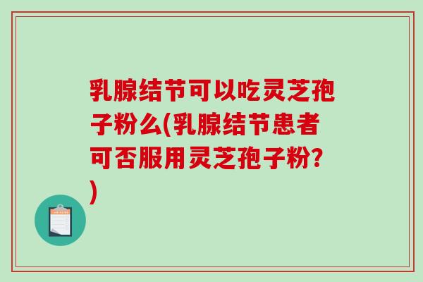 乳腺结节可以吃灵芝孢子粉么(乳腺结节患者可否服用灵芝孢子粉？)