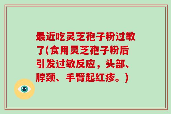 近吃灵芝孢子粉了(食用灵芝孢子粉后引发反应,头部、脖颈、手臂起红疹。) 近吃灵芝孢子粉了(食用灵芝孢子粉后引发反应,头部、脖颈、手臂起红疹。)