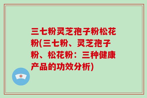 三七粉灵芝孢子粉松花粉(三七粉、灵芝孢子粉、松花粉:三种健康产品的功效分析) 三七粉灵芝孢子粉松花粉(三七粉、灵芝孢子粉、松花粉:三种健康产品的功效分析)