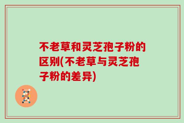 不老草和灵芝孢子粉的区别(不老草与灵芝孢子粉的差异) 不老草和灵芝孢子粉的区别(不老草与灵芝孢子粉的差异)
