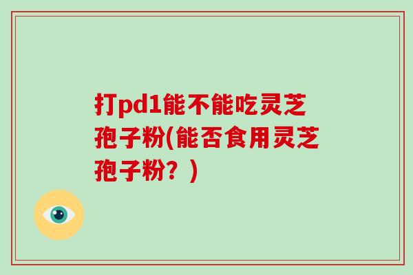 打pd1能不能吃灵芝孢子粉(能否食用灵芝孢子粉?) 打pd1能不能吃灵芝孢子粉(能否食用灵芝孢子粉?)