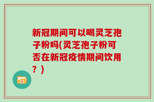 新冠期间可以喝灵芝孢子粉吗(灵芝孢子粉可否在新冠疫情期间饮用?) 新冠期间可以喝灵芝孢子粉吗(灵芝孢子粉可否在新冠疫情期间饮用?)
