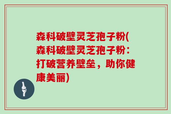 森科破壁灵芝孢子粉(森科破壁灵芝孢子粉：打破营养壁垒，助你健康美丽)