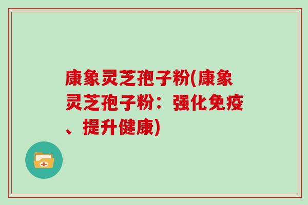 康象灵芝孢子粉(康象灵芝孢子粉:强化免疫、提升健康) 康象灵芝孢子粉(康象灵芝孢子粉:强化免疫、提升健康)