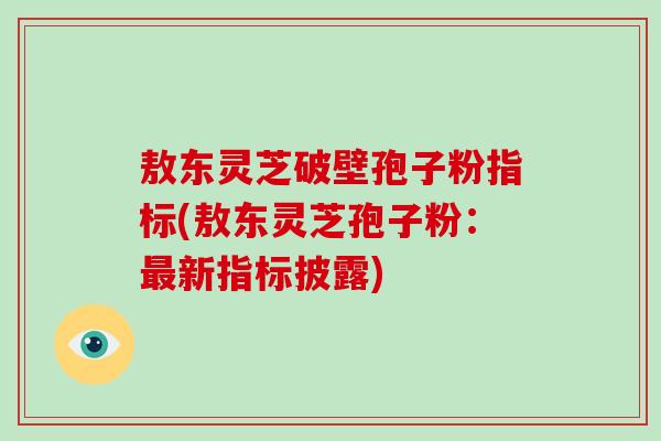 敖东灵芝破壁孢子粉指标(敖东灵芝孢子粉:新指标披露) 敖东灵芝破壁孢子粉指标(敖东灵芝孢子粉:新指标披露)