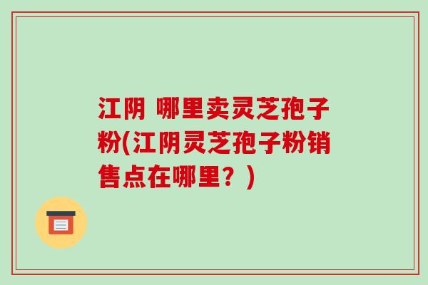 江阴 哪里卖灵芝孢子粉(江阴灵芝孢子粉销售点在哪里?) 江阴 哪里卖灵芝孢子粉(江阴灵芝孢子粉销售点在哪里?)