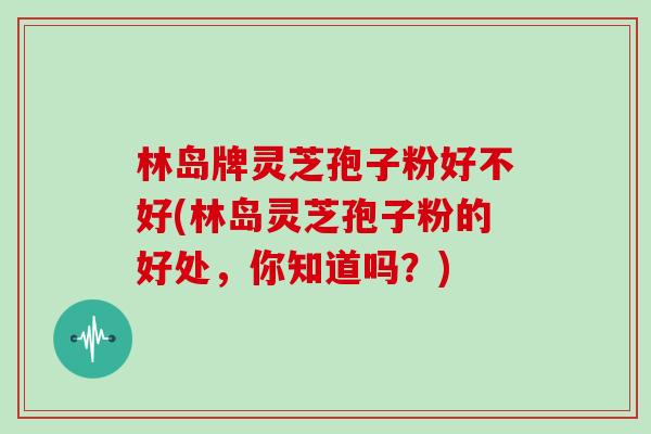 林岛牌灵芝孢子粉好不好(林岛灵芝孢子粉的好处,你知道吗?) 林岛牌灵芝孢子粉好不好(林岛灵芝孢子粉的好处,你知道吗?)