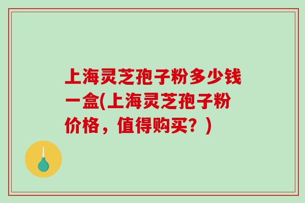 上海灵芝孢子粉多少钱一盒(上海灵芝孢子粉价格，值得购买？)