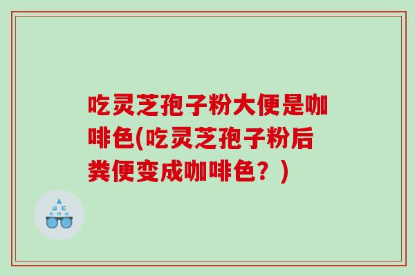 吃灵芝孢子粉大便是咖啡色(吃灵芝孢子粉后粪便变成咖啡色?) 吃灵芝孢子粉大便是咖啡色(吃灵芝孢子粉后粪便变成咖啡色?)
