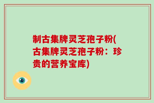 制古集牌灵芝孢子粉(古集牌灵芝孢子粉:珍贵的营养宝库) 制古集牌灵芝孢子粉(古集牌灵芝孢子粉:珍贵的营养宝库)