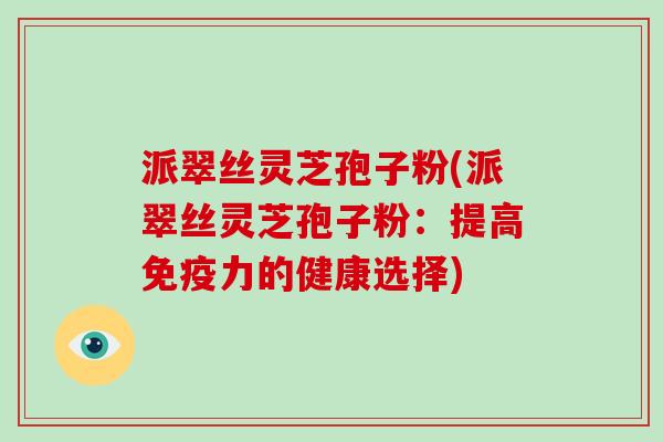 派翠丝灵芝孢子粉(派翠丝灵芝孢子粉:提高免疫力的健康选择) 派翠丝灵芝孢子粉(派翠丝灵芝孢子粉:提高免疫力的健康选择)