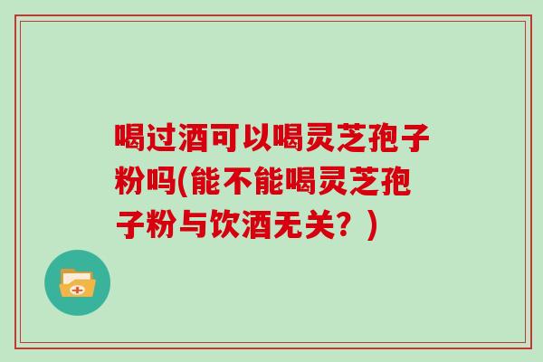 喝过酒可以喝灵芝孢子粉吗(能不能喝灵芝孢子粉与饮酒无关?) 喝过酒可以喝灵芝孢子粉吗(能不能喝灵芝孢子粉与饮酒无关?)
