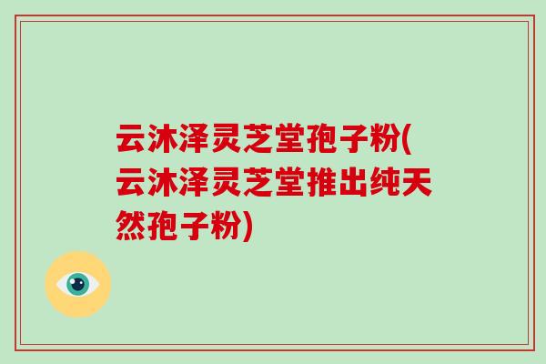 云沐泽灵芝堂孢子粉(云沐泽灵芝堂推出纯天然孢子粉)