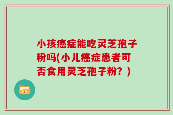 小孩症能吃灵芝孢子粉吗(小儿症患者可否食用灵芝孢子粉？)