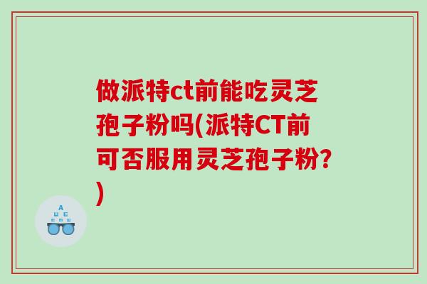 做派特ct前能吃灵芝孢子粉吗(派特CT前可否服用灵芝孢子粉?) 做派特ct前能吃灵芝孢子粉吗(派特CT前可否服用灵芝孢子粉?)