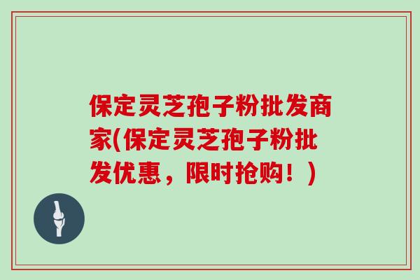 保定灵芝孢子粉批发商家(保定灵芝孢子粉批发优惠，限时抢购！)