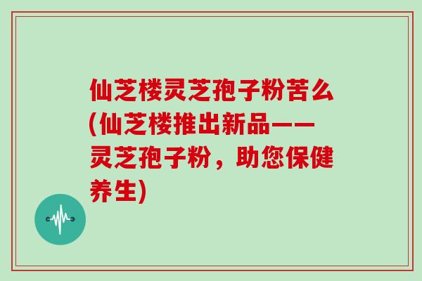 仙芝楼灵芝孢子粉苦么(仙芝楼推出新品——灵芝孢子粉,助您保健养生) 仙芝楼灵芝孢子粉苦么(仙芝楼推出新品——灵芝孢子粉,助您保健养生)