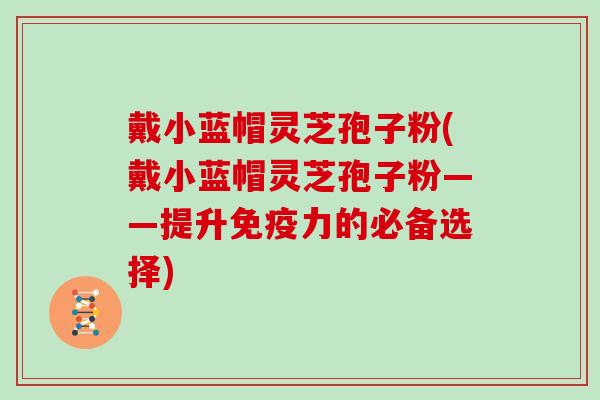 戴小蓝帽灵芝孢子粉(戴小蓝帽灵芝孢子粉——提升免疫力的必备选择) 戴小蓝帽灵芝孢子粉(戴小蓝帽灵芝孢子粉——提升免疫力的必备选择)