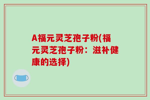 A福元灵芝孢子粉(福元灵芝孢子粉：滋补健康的选择)