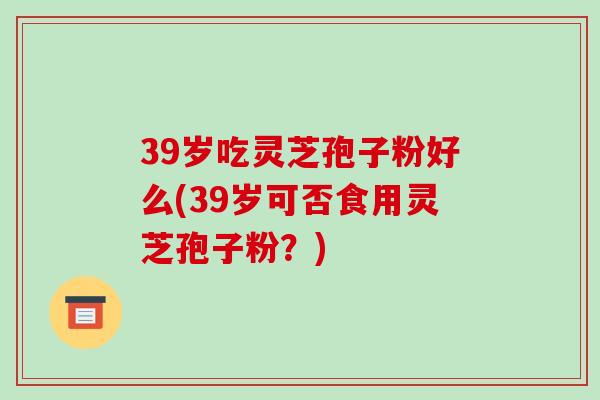 39岁吃灵芝孢子粉好么(39岁可否食用灵芝孢子粉？)