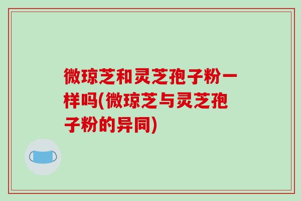 微琼芝和灵芝孢子粉一样吗(微琼芝与灵芝孢子粉的异同)