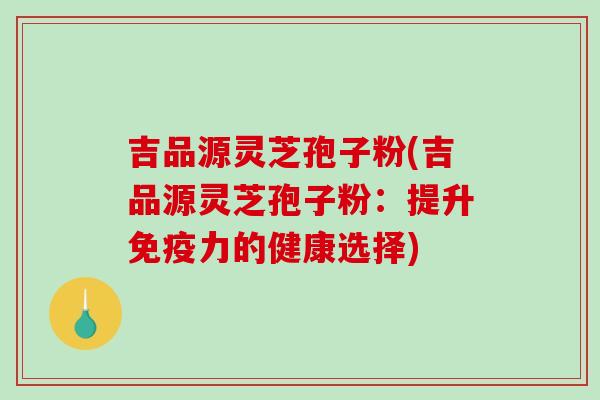 吉品源灵芝孢子粉(吉品源灵芝孢子粉：提升免疫力的健康选择)