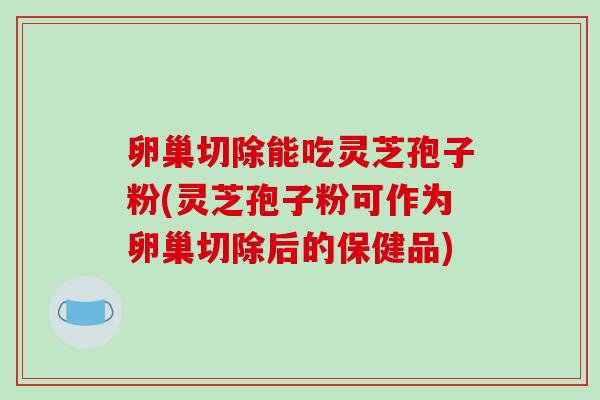 卵巢切除能吃灵芝孢子粉(灵芝孢子粉可作为卵巢切除后的保健品)