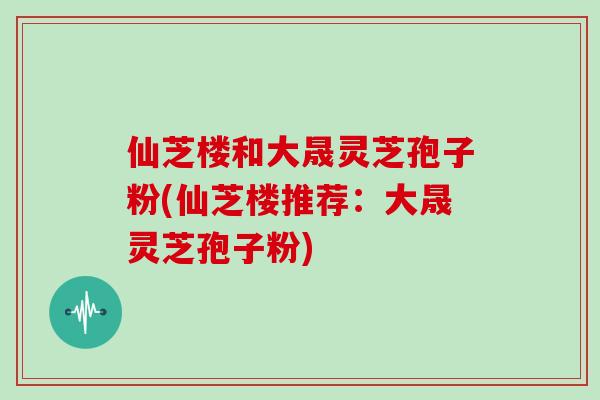 仙芝楼和大晟灵芝孢子粉(仙芝楼推荐:大晟灵芝孢子粉) 仙芝楼和大晟灵芝孢子粉(仙芝楼推荐:大晟灵芝孢子粉)