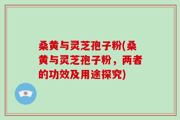 桑黄与灵芝孢子粉(桑黄与灵芝孢子粉，两者的功效及用途探究)