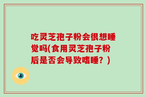 吃灵芝孢子粉会很想睡觉吗(食用灵芝孢子粉后是否会导致嗜睡?) 吃灵芝孢子粉会很想睡觉吗(食用灵芝孢子粉后是否会导致嗜睡?)
