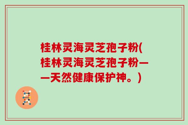 桂林灵海灵芝孢子粉(桂林灵海灵芝孢子粉——天然健康保护神。)