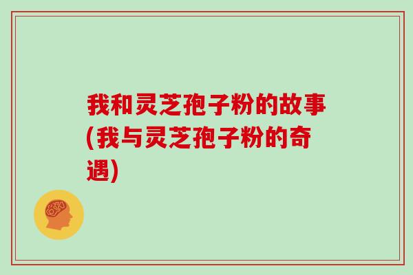 我和灵芝孢子粉的故事(我与灵芝孢子粉的奇遇) 我和灵芝孢子粉的故事(我与灵芝孢子粉的奇遇)