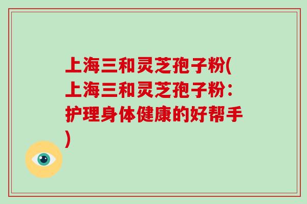 上海三和灵芝孢子粉(上海三和灵芝孢子粉:护理身体健康的好帮手) 上海三和灵芝孢子粉(上海三和灵芝孢子粉:护理身体健康的好帮手)
