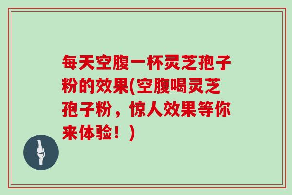 每天空腹一杯灵芝孢子粉的效果(空腹喝灵芝孢子粉,惊人效果等你来体验!) 每天空腹一杯灵芝孢子粉的效果(空腹喝灵芝孢子粉,惊人效果等你来体验!)