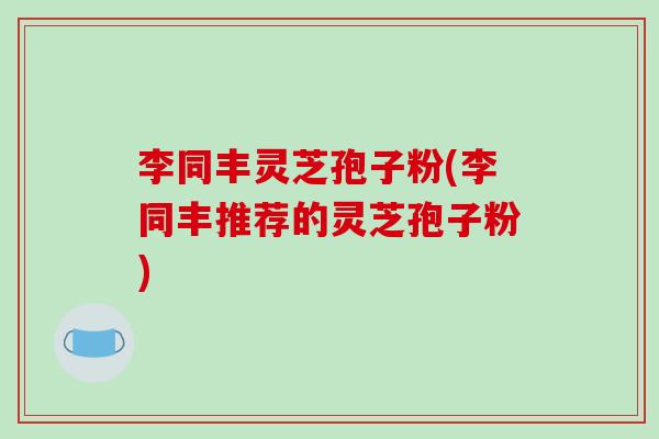 李同丰灵芝孢子粉(李同丰推荐的灵芝孢子粉) 李同丰灵芝孢子粉(李同丰推荐的灵芝孢子粉)
