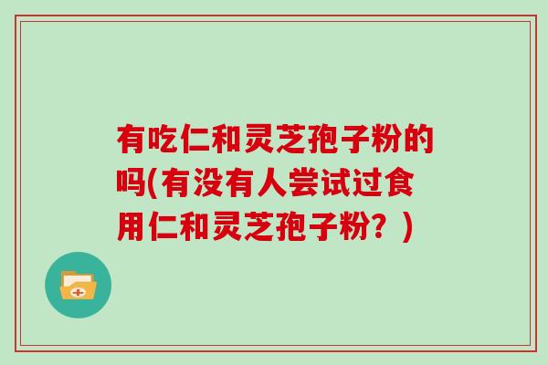 有吃仁和灵芝孢子粉的吗(有没有人尝试过食用仁和灵芝孢子粉?) 有吃仁和灵芝孢子粉的吗(有没有人尝试过食用仁和灵芝孢子粉?)