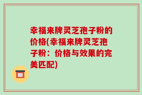 幸福来牌灵芝孢子粉的价格(幸福来牌灵芝孢子粉:价格与效果的完美匹配) 幸福来牌灵芝孢子粉的价格(幸福来牌灵芝孢子粉:价格与效果的完美匹配)